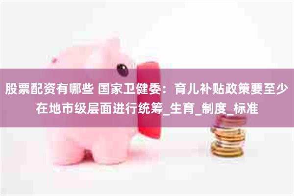 股票配资有哪些 国家卫健委：育儿补贴政策要至少在地市级层面进行统筹_生育_制度_标准