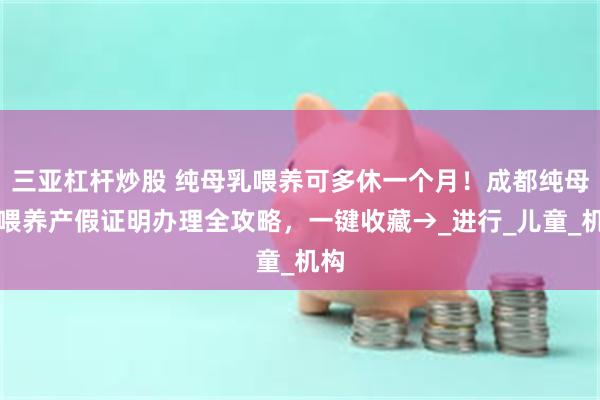 三亚杠杆炒股 纯母乳喂养可多休一个月！成都纯母乳喂养产假证明办理全攻略，一键收藏→_进行_儿童_机构