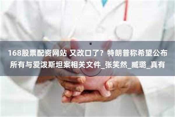 168股票配资网站 又改口了？特朗普称希望公布所有与爱泼斯坦案相关文件_张笑然_臧璐_真有