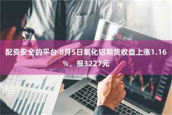 配资安全的平台 8月5日氧化铝期货收盘上涨1.16%，报3227元