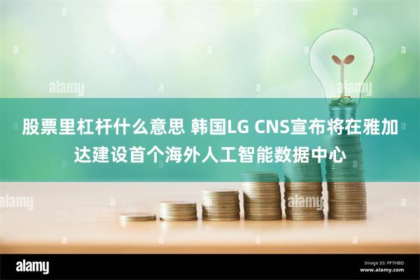 股票里杠杆什么意思 韩国LG CNS宣布将在雅加达建设首个海外人工智能数据中心