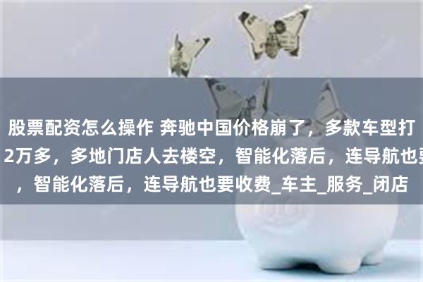 股票配资怎么操作 奔驰中国价格崩了，多款车型打五折！奔驰A最低只要12万多，多地门店人去楼空，智能化落后，连导航也要收费_车主_服务_闭店