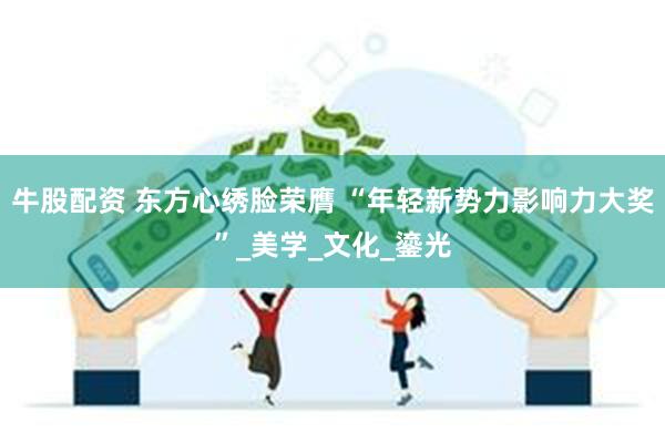 牛股配资 东方心绣脸荣膺 “年轻新势力影响力大奖”_美学_文化_鎏光