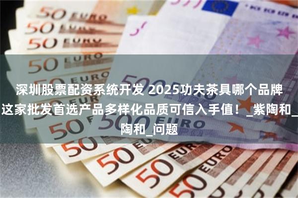 深圳股票配资系统开发 2025功夫茶具哪个品牌好！这家批发首选产品多样化品质可信入手值！_紫陶和_问题