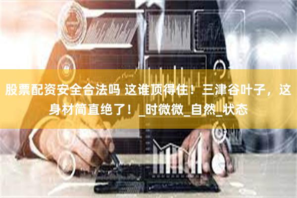 股票配资安全合法吗 这谁顶得住！三津谷叶子，这身材简直绝了！_时微微_自然_状态