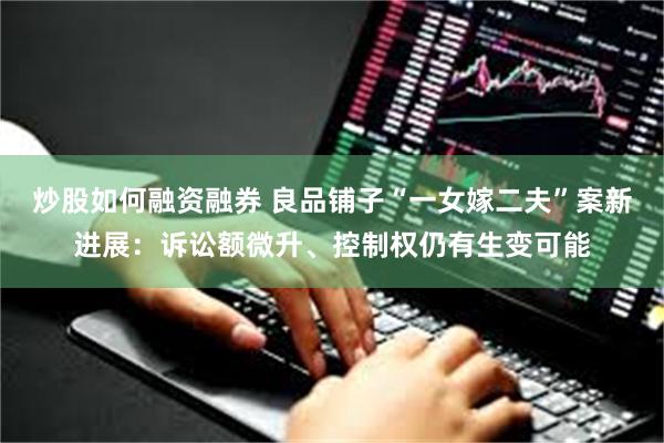 炒股如何融资融券 良品铺子“一女嫁二夫”案新进展：诉讼额微升、控制权仍有生变可能