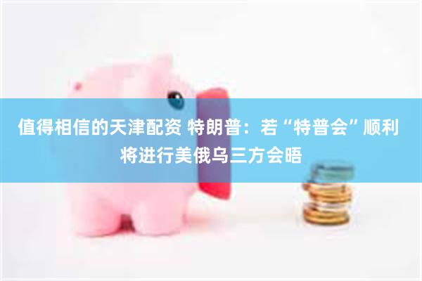 值得相信的天津配资 特朗普：若“特普会”顺利 将进行美俄乌三方会晤