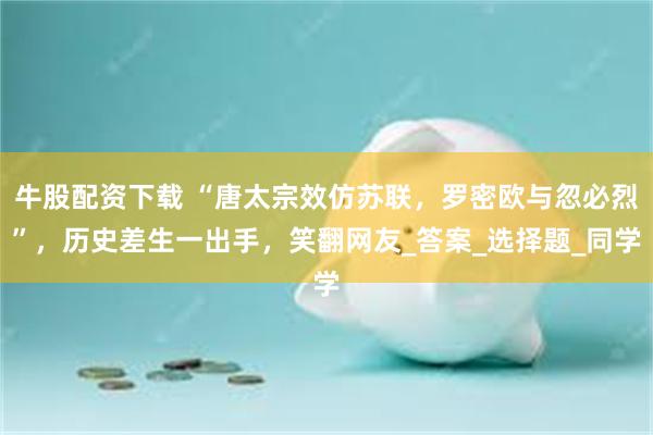 牛股配资下载 “唐太宗效仿苏联，罗密欧与忽必烈”，历史差生一出手，笑翻网友_答案_选择题_同学