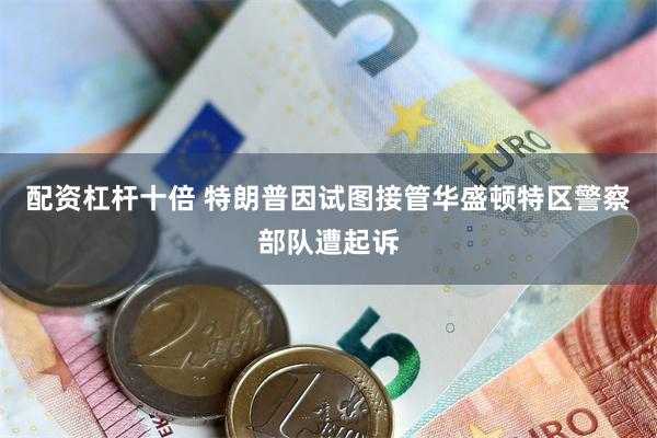 配资杠杆十倍 特朗普因试图接管华盛顿特区警察部队遭起诉