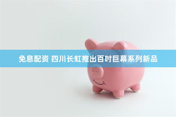 免息配资 四川长虹推出百吋巨幕系列新品