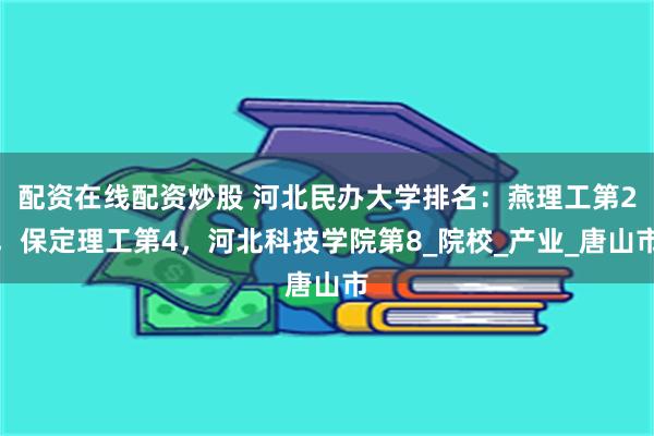 配资在线配资炒股 河北民办大学排名：燕理工第2，保定理工第4，河北科技学院第8_院校_产业_唐山市