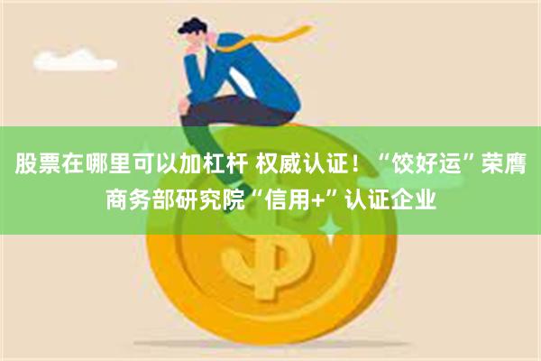 股票在哪里可以加杠杆 权威认证！“饺好运”荣膺商务部研究院“信用+”认证企业