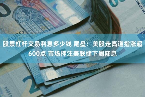 股票杠杆交易利息多少钱 尾盘：美股走高道指涨超600点 市场押注美联储下周降息