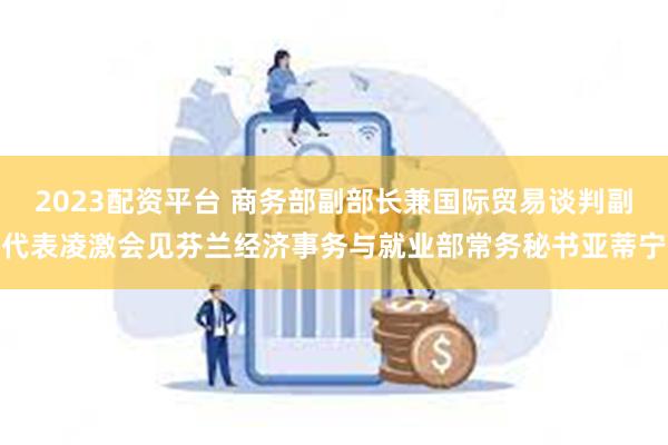 2023配资平台 商务部副部长兼国际贸易谈判副代表凌激会见芬兰经济事务与就业部常务秘书亚蒂宁