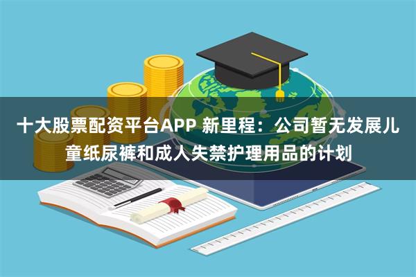 十大股票配资平台APP 新里程:公司暂无发展儿童纸尿裤和成人失禁护理用品的计划