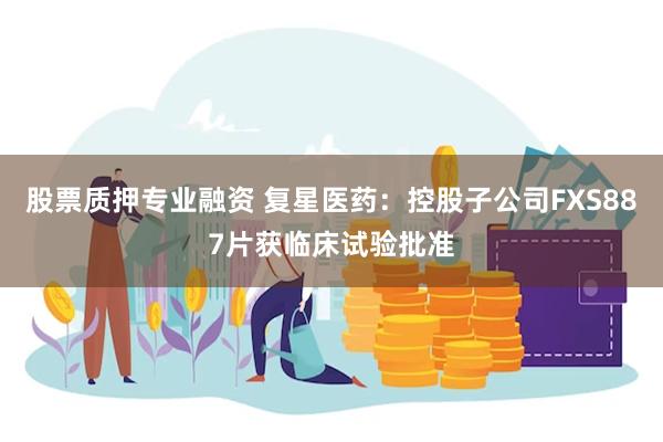 股票质押专业融资 复星医药:控股子公司FXS887片获临床试验批准